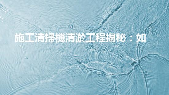 施工清掃機清淤工程揭秘：如何有效提升水體質(zhì)量與生態(tài)修復(fù)？